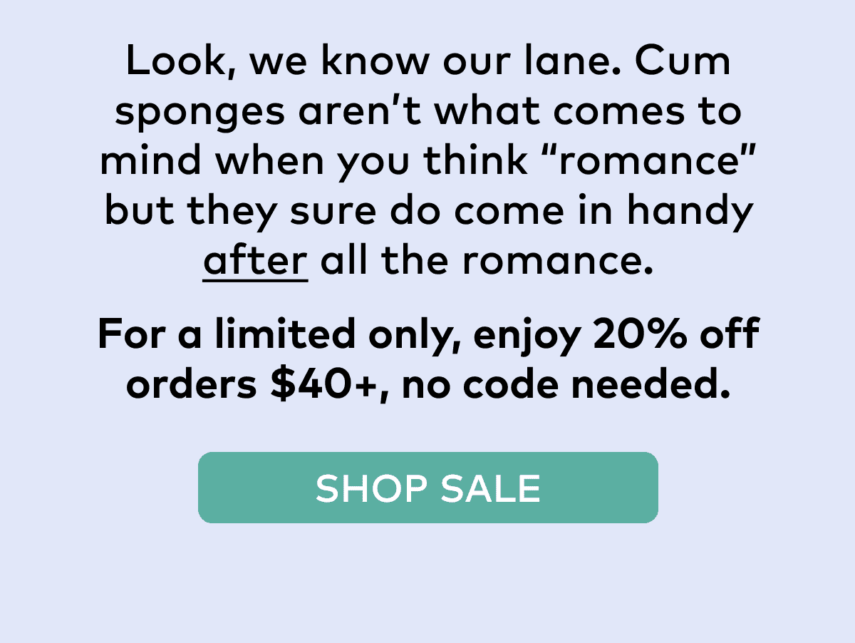 Look, we know our lane. Cum sponges aren’t what comes to mind when you think “romance” but they sure do come in handy after all the romance. For a limited only, enjoy 20% off orders \\$40+, no code needed. SHOP SALE