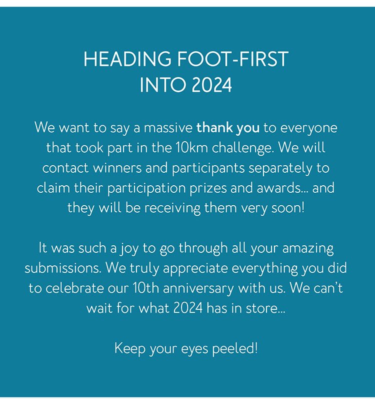 Heading foot-first into 2024 We want to say a massive thank you to everyone that took part in the 10km challenge. We will contact winners and participants separately to claim their participation prizes and awards… and they will be receiving them very soon! It was such a joy to go through all your amazing submissions. We truly appreciate everything you did to celebrate our 10th anniversary with us. We can’t wait for what 2024 has in store… Keep your eyes peeled!