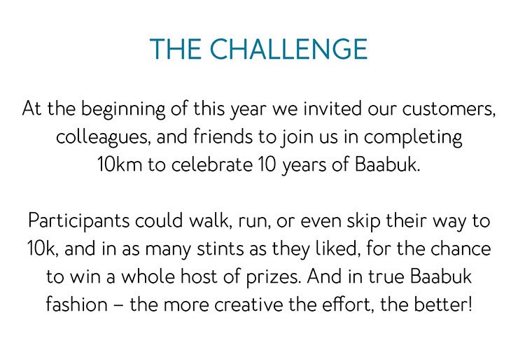 The challenge At the beginning of this year we invited our customers, colleagues, and friends to join us in completing 10km to celebrate 10 years of Baabuk. Participants could walk, run, or even skip their way to 10k, and in as many stints as they liked, for the chance to win a whole host of prizes. And in true Baabuk fashion – the more creative the effort, the better!
