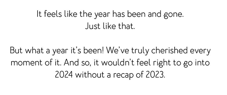 It feels like the year has been and gone. Just like that. But what a year it’s been! We’ve truly cherished every moment of it. And so, it wouldn’t feel right to go into 2024 without a recap of 2023.