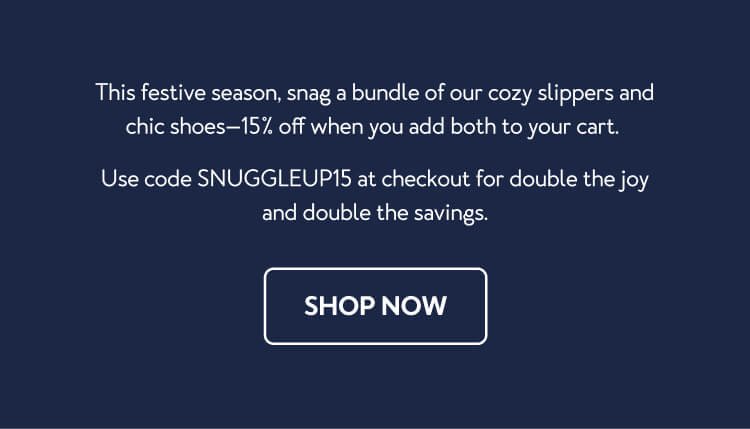 This festive season, snag a bundle of our cozy slippers and chic shoes—15% off when you add both to your cart. Use code SNUGGLEUP15 at checkout for double the joy and double the savings.