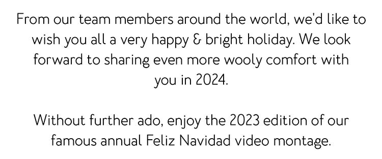 From our team members around the world, we'd like to wish you all a very happy & bright holiday. We look forward to sharing even more wooly comfort with you in 2024. Without further ado, enjoy the 2023 edition of our famous annual Feliz Navidad video montage.