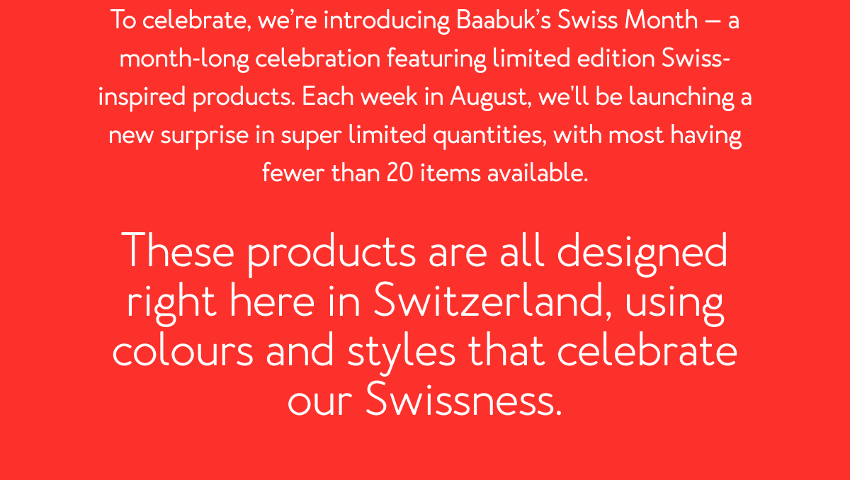 To celebrate, we’re introducing Baabuk’s Swiss Month — a month-long celebration featuring limited edition Swiss-inspired products. Each week in August, we'll be launching a new surprise in super limited quantities, with most having fewer than 20 items available. These products are all designed right here in Switzerland, using colours and styles that celebrate our Swissness.