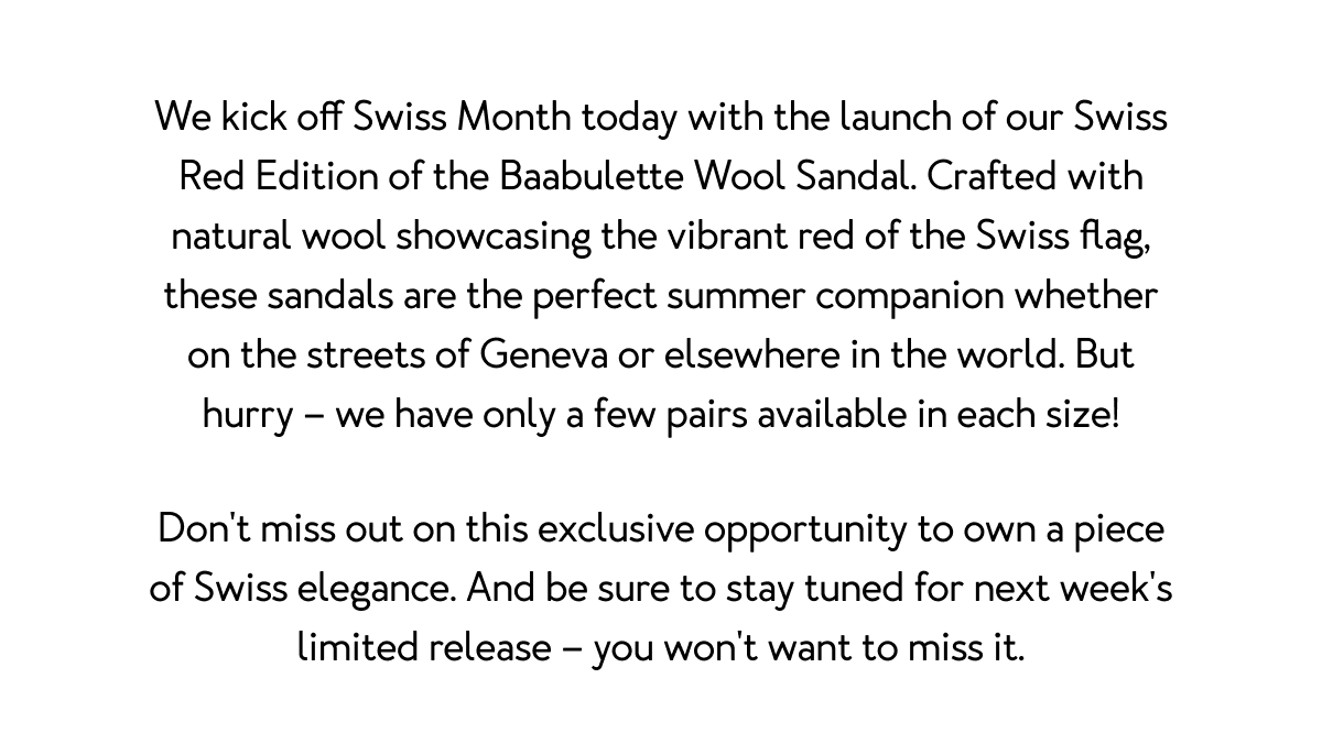 We kick off Swiss Month today with the launch of our Swiss Red Edition of the Baabulette Wool Sandal. Crafted with natural wool showcasing the vibrant red of the Swiss flag, these sandals are the perfect summer companion whether on the streets of Geneva or elsewhere in the world. But hurry – we have only a few pairs available in each size! Don't miss out on this exclusive opportunity to own a piece of Swiss elegance. And be sure to stay tuned for next week's limited release – you won't want to miss it.