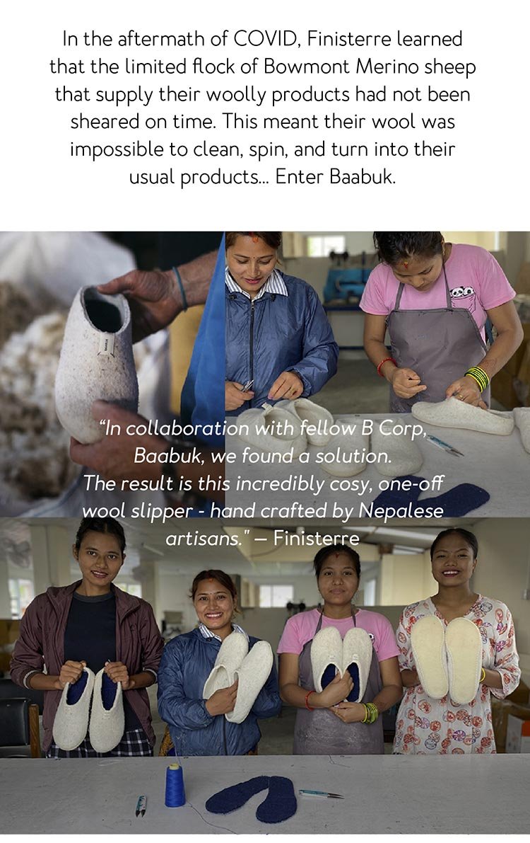 In the aftermath of COVID, Finisterre learned that the limited flock of Bowmont Merino sheep that supply their woolly products had not been sheared on time. This meant their wool was impossible to clean, spin, and turn into their usual products… Enter Baabuk. “In collaboration with fellow B Corp, Baabuk, we found a solution. The result is this incredibly cosy, one-off wool slipper - hand crafted by Nepalese artisans.