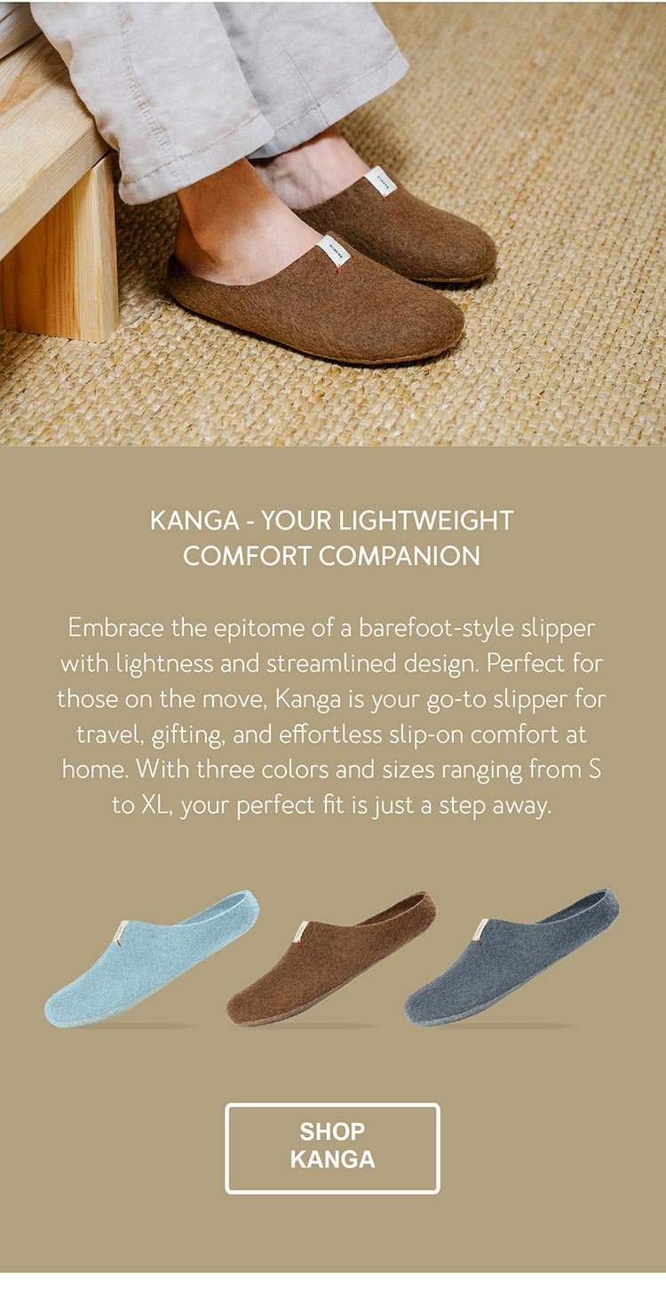Kanga - Your Lightweight Comfort Companion. Embrace the epitome of a barefoot-style slipper with lightness and streamlined design. Perfect for those on the move, Kanga is your go-to slipper for travel, gifting, and effortless slip-on comfort at home. With three colors and sizes ranging from S to XL, your perfect fit is just a step away. CTA - SHOP KANGA