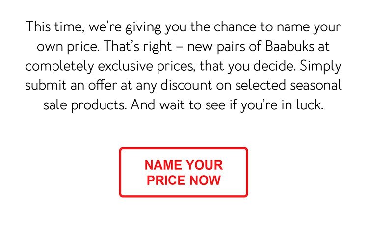 This time, we’re giving you the chance to name your own price. That’s right – new pairs of Baabuks at completely exclusive prices, that you decide. Simply submit an offer at any discount on selected seasonal sale products. And wait to see if you’re in luck. [CTA - Name your price now]