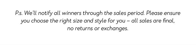 P.s. We’ll notify all winners through the sales period. Please ensure you choose the right size and style for you – all sales are final, no returns or exchanges.