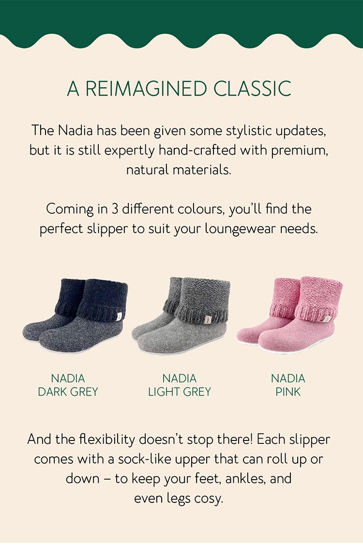 A reimagined classic The Nadia has been given some stylistic updates, but it is still expertly hand-crafted with premium, natural materials. Coming in 3 different colours, you’ll find the perfect slipper to suit your loungewear needs. And the flexibility doesn’t stop there! Each slipper comes with a sock-like upper that can roll up or down – to keep your feet, ankles, and even legs cosy.