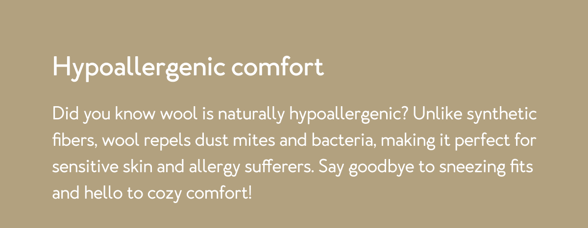 Did you know wool is naturally hypoallergenic? Unlike synthetic fibers, wool repels dust mites and bacteria, making it perfect for sensitive skin and allergy sufferers. Say goodbye to sneezing fits and hello to cozy comfort!