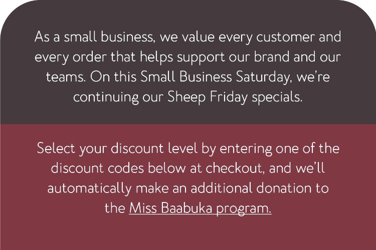 As a small business, we value every customer and every order that helps support our brand and our teams. On this Small Business Saturday, we’re continuing our Sheep Friday specials. Select your discount level by entering one of the discount codes below at checkout, and we’ll automatically make an additional donation to the Miss Baabuka program.