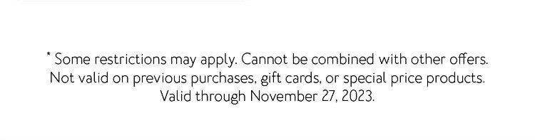 * Some restrictions may apply. Cannot be combined with other offers. Not valid on previous purchases, gift cards, or special price products. Valid through November 27, 2023.
