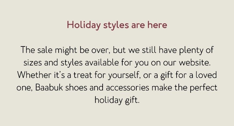Holiday styles are here The sale might be over, but we still have plenty of sizes and styles available for you on our website. Whether it’s a treat for yourself, or a gift for a loved one, Baabuk shoes and accessories make the perfect holiday gift.