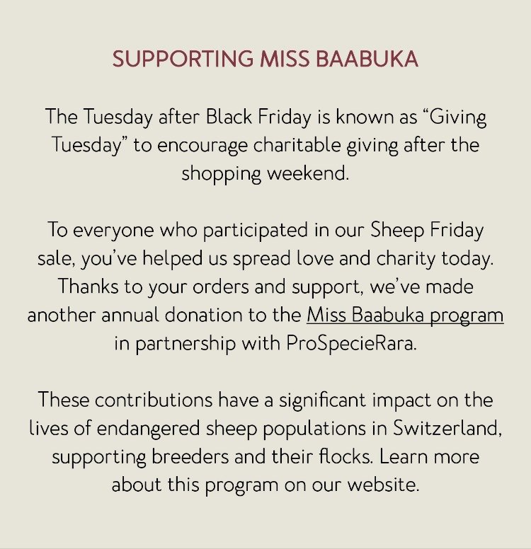 SUPPORTING MISS BAABUKA The Tuesday after Black Friday is known as “Giving Tuesday” to encourage charitable giving after the shopping weekend. To everyone who participated in our Sheep Friday sale, you’ve helped us spread love and charity today. Thanks to your orders and support, we’ve made another annual donation to the Miss Baabuka program in partnership with ProSpecieRara. These contributions have a significant impact on the lives of endangered sheep populations in Switzerland, supporting breeders and their flocks. Learn more about this program on our website.