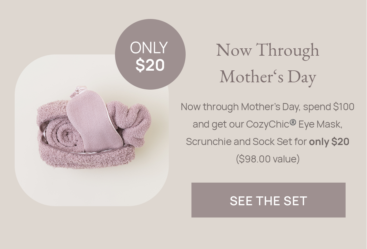 Now Through Mother's Day - Now through Mother’s Day, spend \\$100 and get our CozyChic®️ Eye Mask, Scrunchie and Sock Set for only \\$20 (\\$98.00 value) | See The Set - Only \\$20