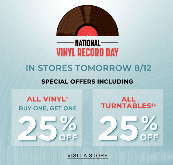 NATIONAL VINYL RECORD DAY IN STORES TOMORROW 8/12 SPECIAL OFFERS Including ALL VINYL BUY ONE, GET ONE 25% OFF‡ ALL TURNTABLES 25% OFF‡‡ | VISIT A STORE