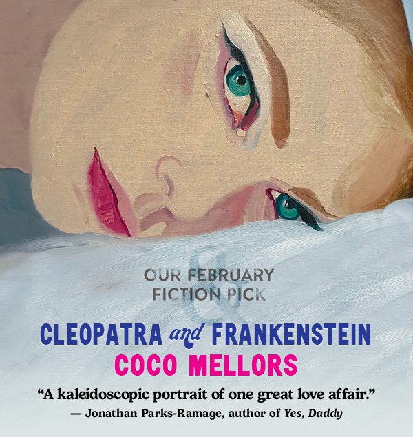 Our February Fiction Pick: Cleopatra and Frankenstein by Coco Mellors 'A kaleidoscopic portrait of one great love affair.' — Jonathan Parks-Ramage, author of <em>Yes, Daddy</em>