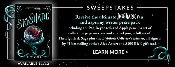 SWEEPSTAKES Receive the ultimate Lightlark fan and aspiring writer prize pack including an iPad, keyboard, and Apple pencil; a set of collectible page overlays and enamel pins; a full set of The Lightlark Saga PLUS the <em>Lightlark Collector's Edition</em>, all signed by #1 bestselling author Alex Aster; and \\$100 B&N gift card. Available 11/12 | LEARN MORE