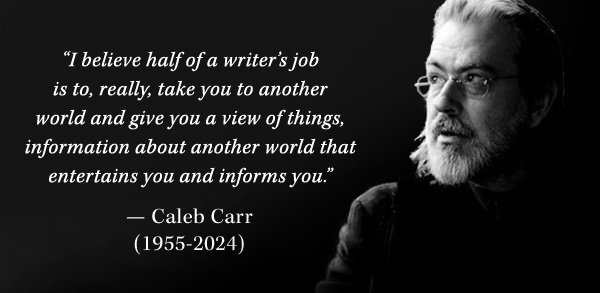 'I believe half of a writer’s job is to, really, take you to another world and give you a view of things, information about another world that entertains you and informs you.'<br>― Caleb Carr<br>(1955-2024)