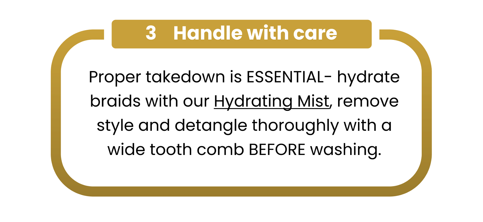 3 Handle with care Proper takedown is ESSENTIAL- hydrate braids with our Hydrating Mist, remove style and detangle thoroughly with a wide tooth comb BEFORE washing.