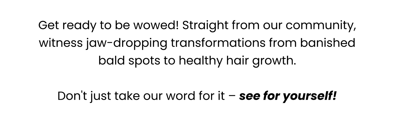 Get ready to be wowed! Straight from our community, witness jaw-dropping transformations from banished bald spots to healthy hair growth. Don't just take our word for it – see for yourself!