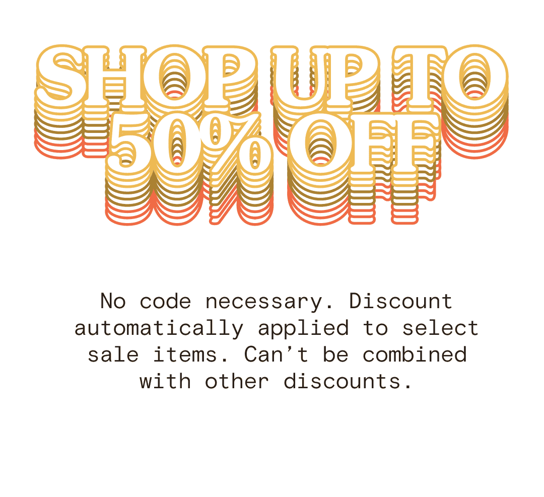 SHOP UP TO 50% OFF No code necessary. Discount automatically applied to select sale items. Can’t be combined with other discounts.