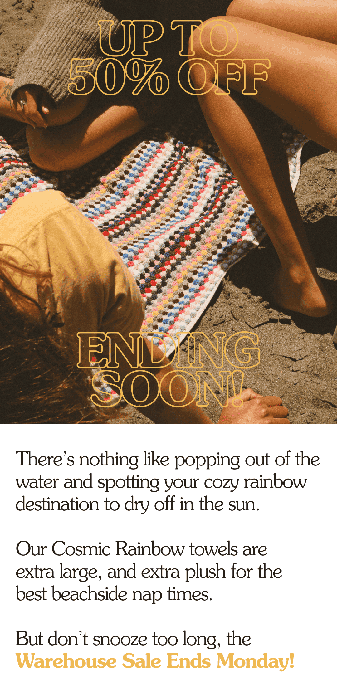 UP TO 50% OFF ENDING SOON! There’s nothing like popping out of the water and spotting your cozy rainbow destination to dry off in the sun. Our Cosmic Rainbow towels are extra large, and extra cozy for the best beachside nap times. But don’t snooze too long, the Warehouse Sale Ends Monday!