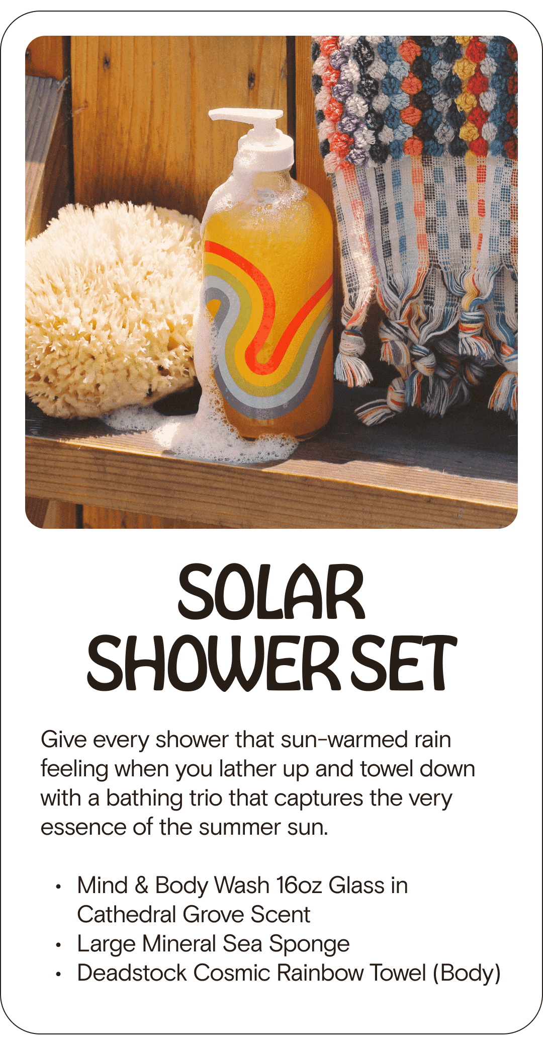 SOLAR SHOWER SET Give every shower that sun-warmed rain feeling when you lather up and towel down with a bathing trio that captures the very essence of the summer sun. Mind & Body Wash 16oz Glass in Cathedral Grove Scent Large Mineral Sea Sponge Deadstock Cosmic Rainbow Towel (Body)