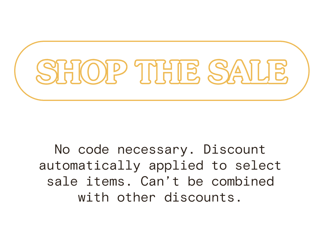 SHOP THE SALE No code necessary. Discount automatically applied to select sale items. Can’t be combined with other discounts.