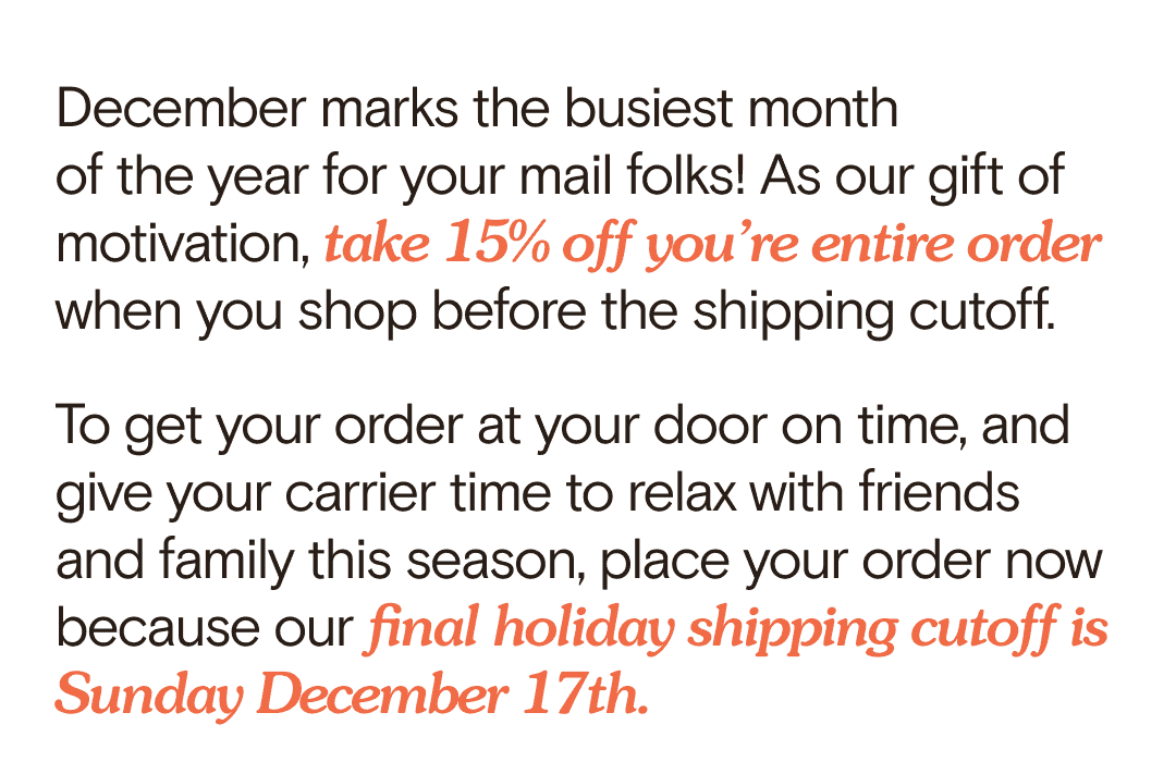 December marks the busiest month of the year for your mail folks! As our gift of motivation, take 15% off you’re entire order when you shop before the shipping cutoff. To get your order at your door on time, and give your carrier time to relax with friends and family this season, place your order now because our final holiday shipping cutoff is Sunday December 17th.