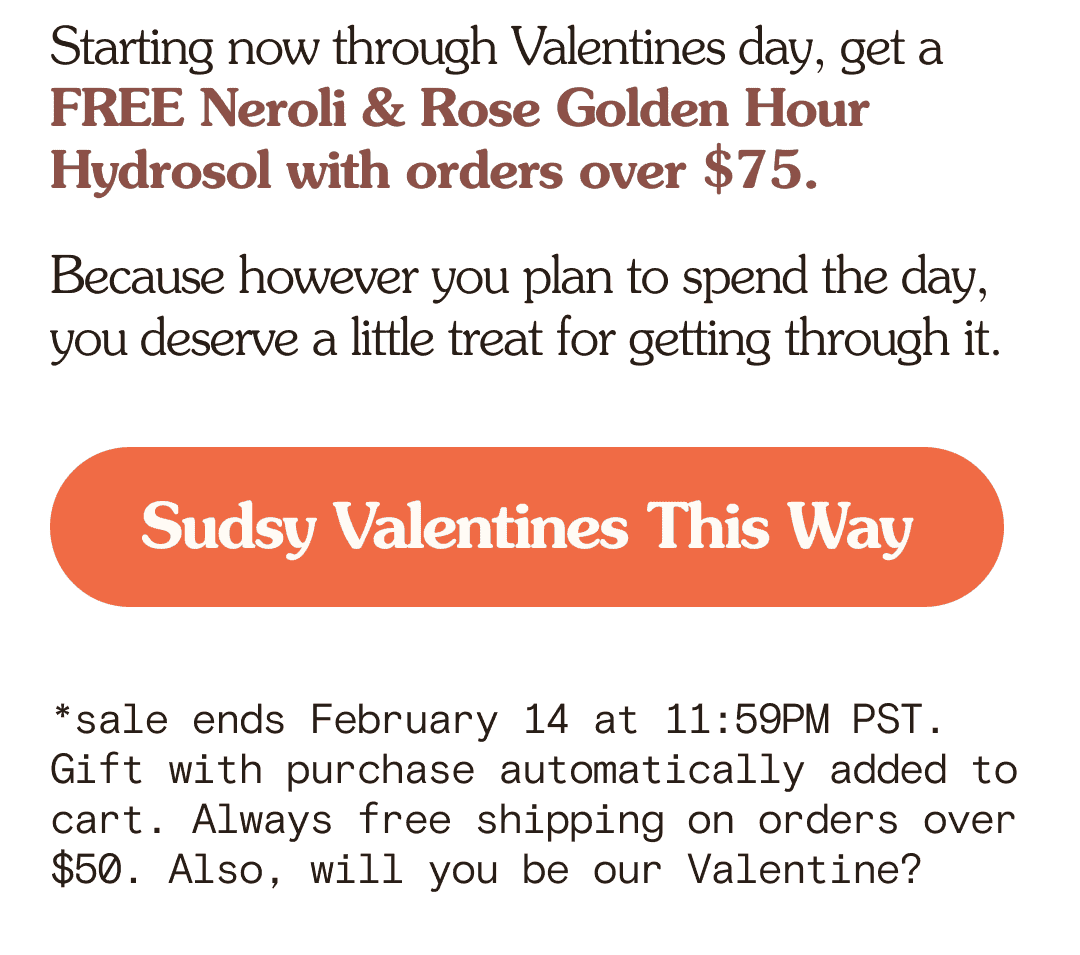 Starting now through Valentines day, get a FREE Neroli & Rose Golden Hour Hydrosol with orders over \\$75. Because however you plan to spend the day, you deserve a little treat for getting through it. Sudsy Valentines This Way *sale ends February 14 at 11:59PM PST. Gift with purchase automatically added to cart. Always free shipping on orders over \\$50. Also, will you be our Valentine?