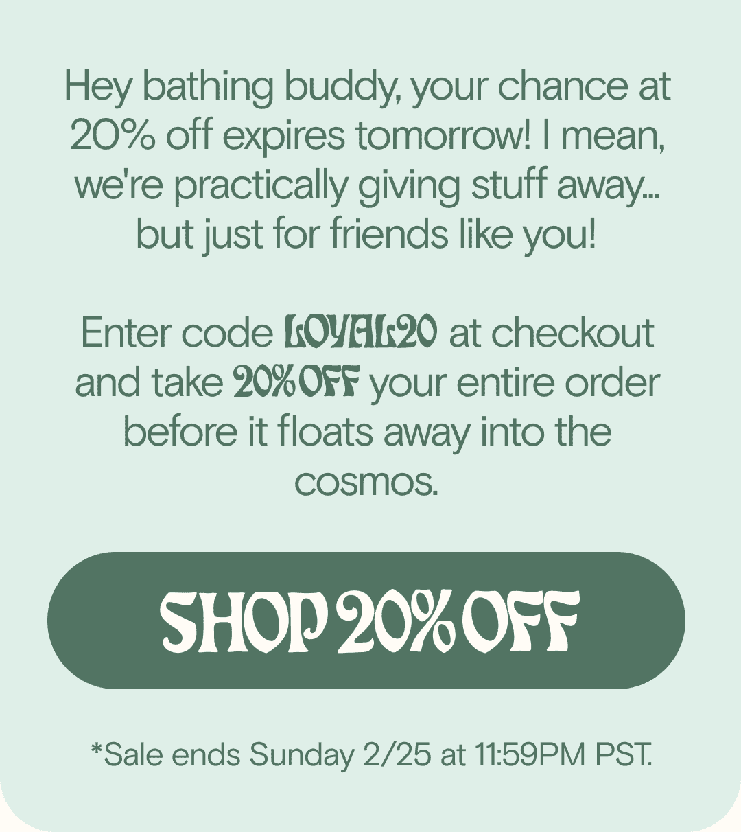 To our loyal bathers, dedicated dippers, and aqua addicts... Enter code LOYAL20 at checkout for 20% OFF your entire order. Because your support and love doesn’t go unnotHey bathing buddy, your chance at 20% off expires tomorrow! I mean, we're practically giving stuff away... but just for friends like you! Enter code LOYAL20 at checkout and take 20% OFF your entire order before it floats away into the cosmos. SHOP 20% OFF *Sale ends Sunday 2/25 at 11:59PM PST.