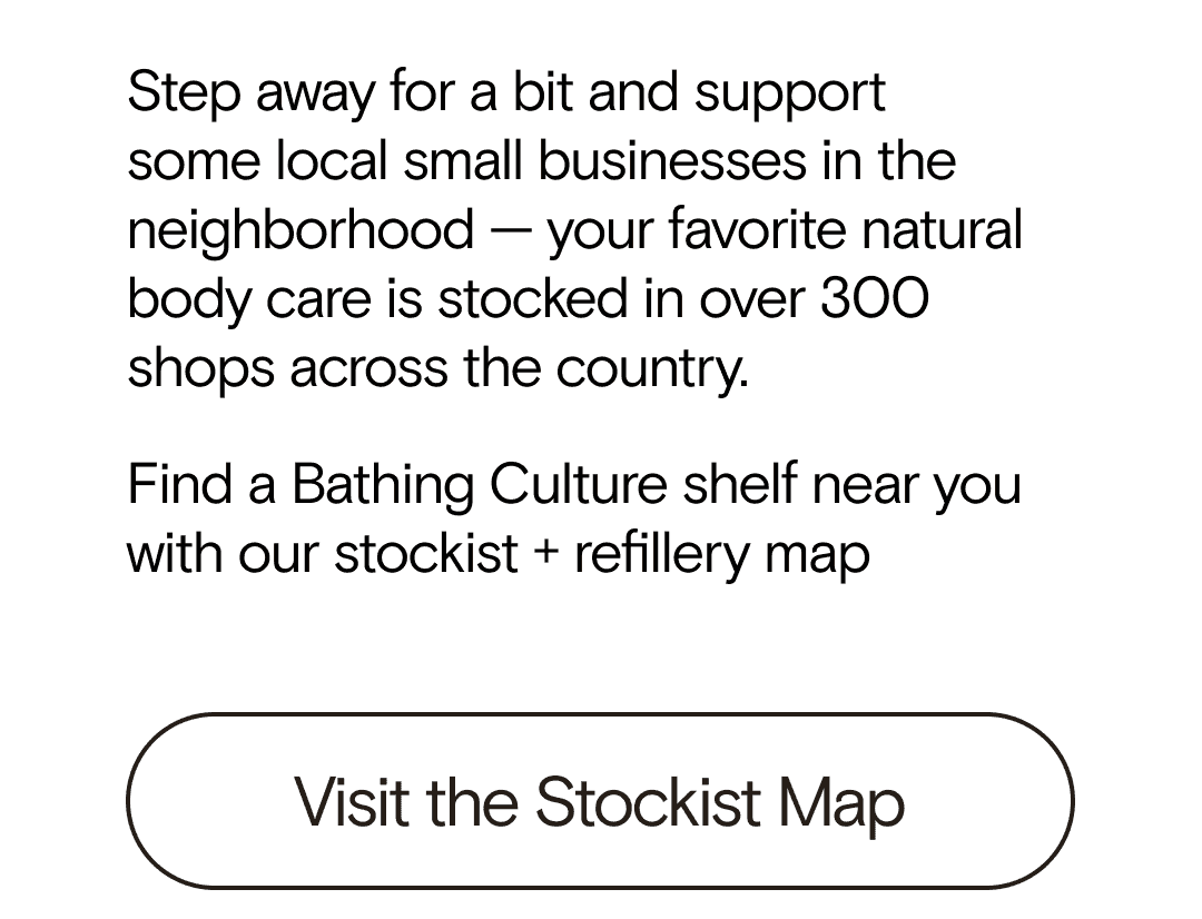 Step away for a bit and support some local small businesses in the neighborhood — your favorite natural body care is stocked in over 300 shops across the country. Find a Bathing Culture shelf near you with our stockist + refillery map     Visit the Stockist Map