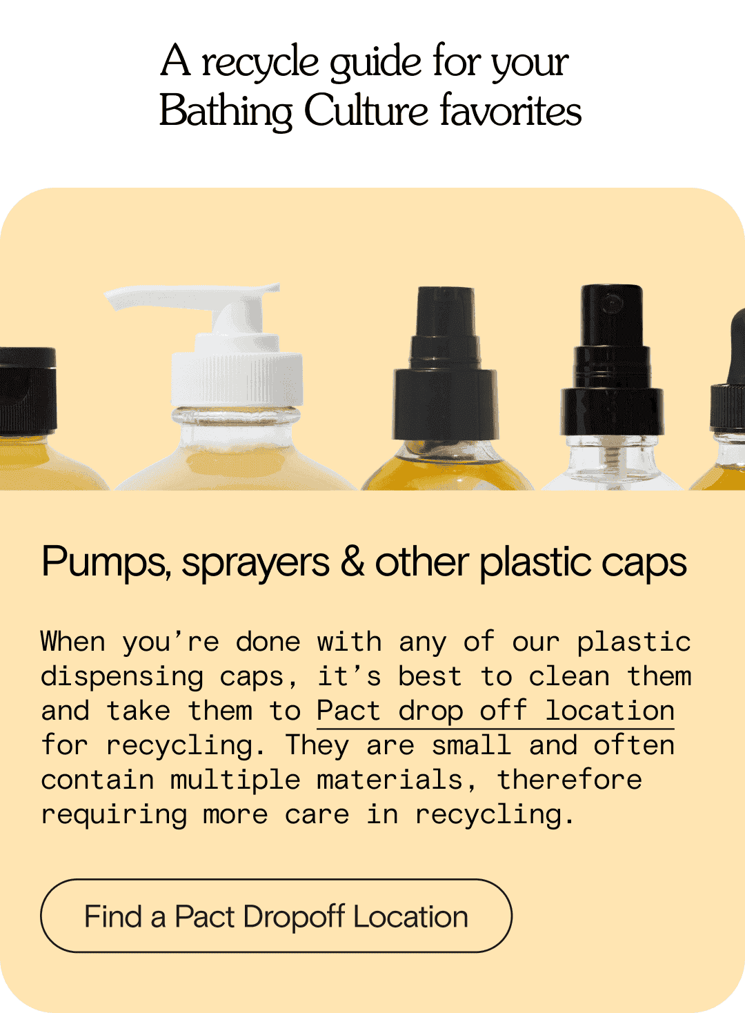 A recycle guide for your  Bathing Culture favorites  Pumps, sprayers & other plastic caps When you’re done with any of our plastic dispensing caps, it’s best to clean them and take them to Pact drop off location for recycling. They are small and often contain multiple materials, therefore requiring more care in recycling. Find a Pact Dropoff Location