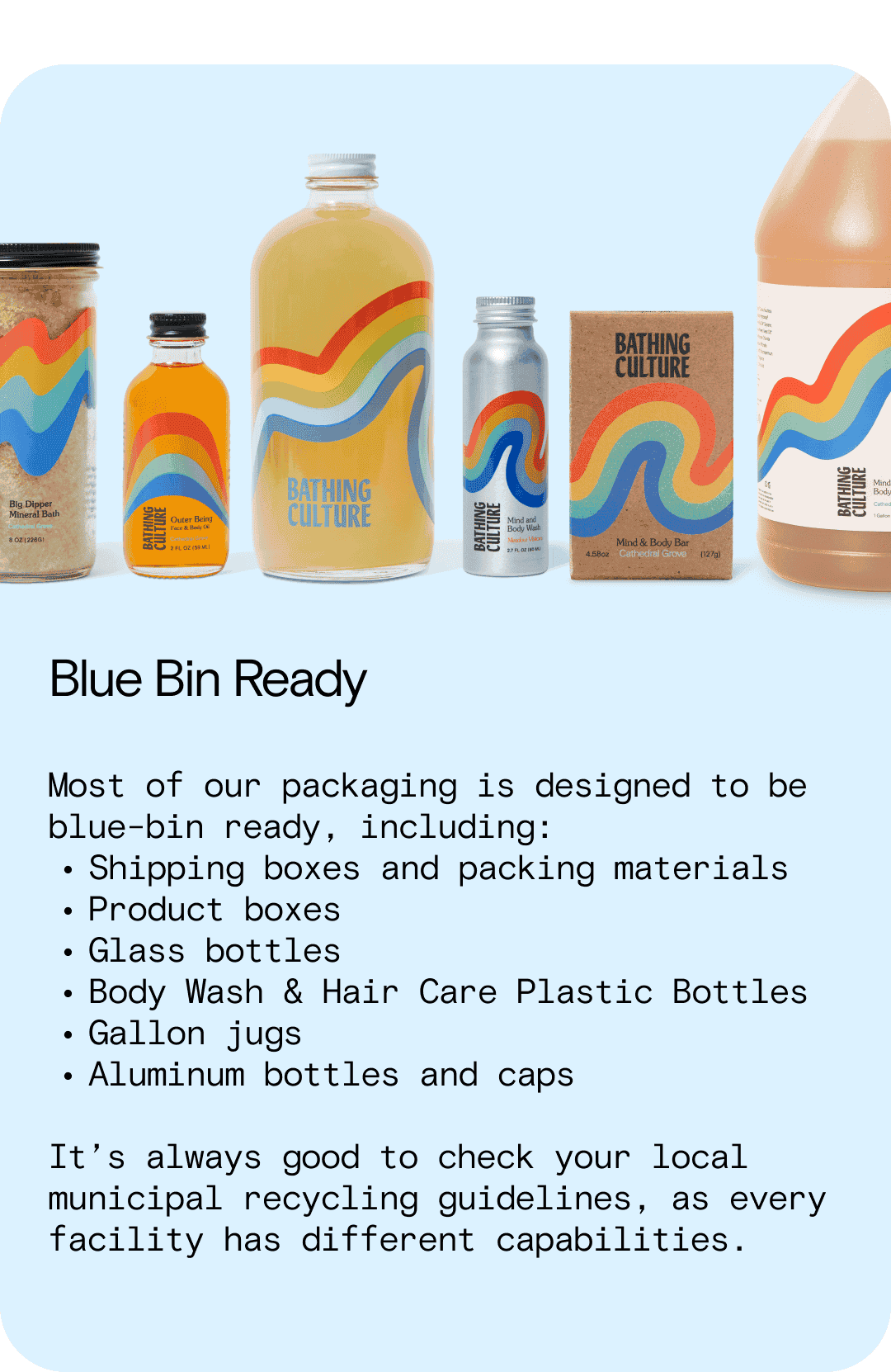 Blue Bin Ready Most of our packaging is designed to be blue-bin ready, including: Shipping boxes and packing materials Product boxes Glass bottles Body Wash & Hair Care Plastic Bottles Gallon jugs Aluminum bottles and caps It’s always good to check your local municipal recycling guidelines, as every facility has different capabilities.