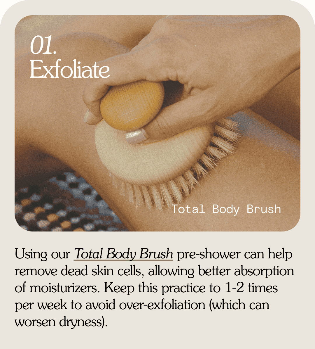 01. Exfoliate Total Body Brush Using our Total Body Brush pre-shower can help remove dead skin cells, allowing better absorption of moisturizers. Keep this practice to 1-2 times per week to avoid over-exfoliation (which can worsen dryness).