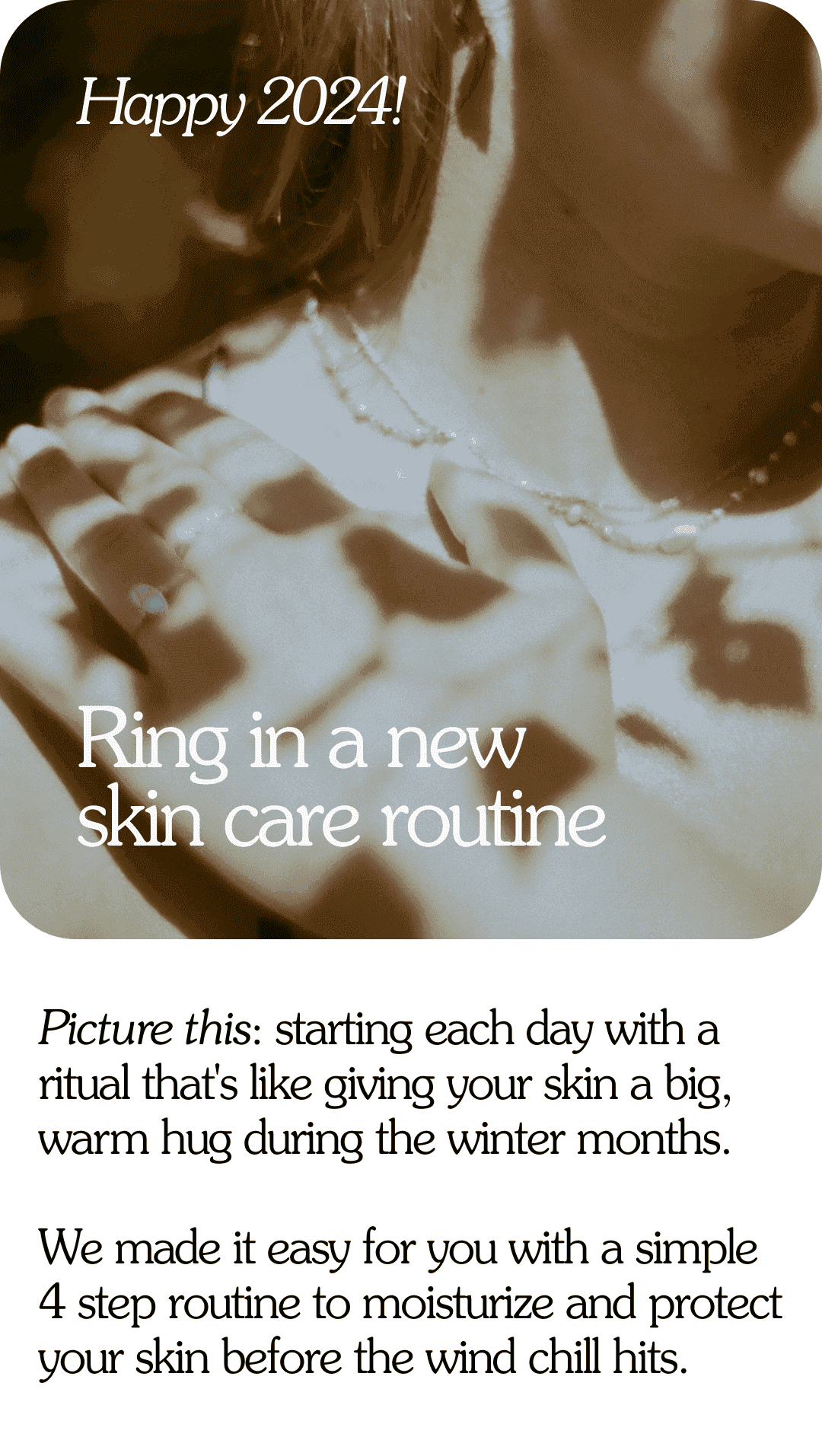 Happy 2024! Ring in a new skin care routine Picture this: starting each day with a ritual that's like giving your skin a big, warm hug during the winter months. We made it easy for you with a simple 4 step routine to moisturize and protect your skin before the wind chill hits.