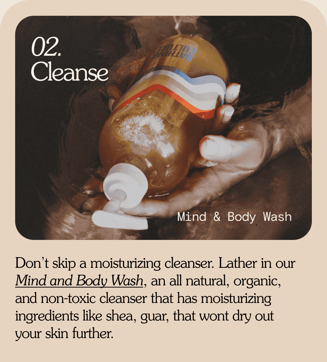 02. Cleanse Mind & Body Wash Don’t skip a moisturizing cleanser. Lather in our Mind and Body Wash, an all natural, organic, and non-toxic cleanser that has moisturizing ingredients like shea, guar, that wont dry out  your skin further.