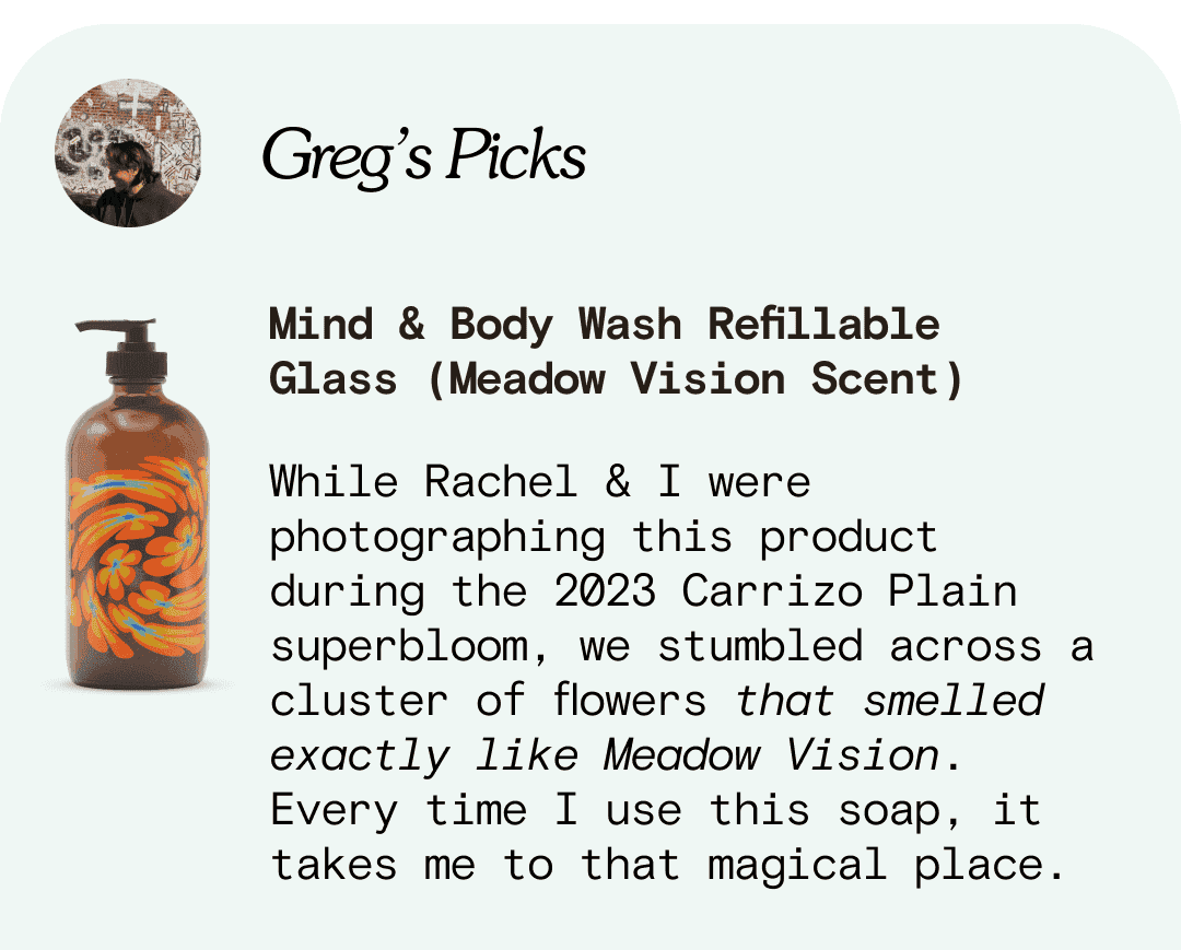 Mind & Body Wash Refillable Glass (Meadow Vision Scent) While Rachel & I were photographing this product during the 2023 Carrizo Plain superbloom, we stumbled across a cluster of flowers that smelled exactly like Meadow Vision. Every time I use this soap, it takes me to that magical place.
