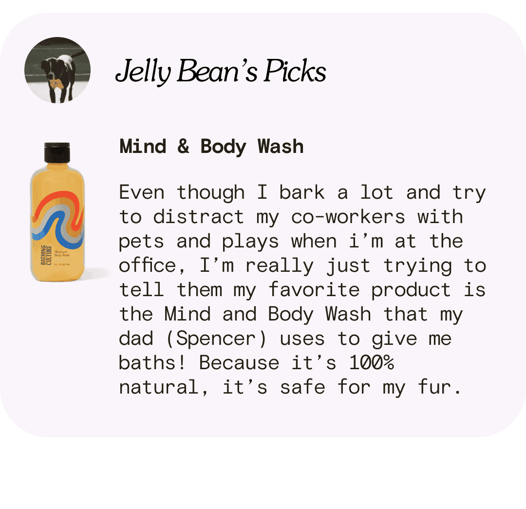 Jelly Bean’s Picks Mind & Body Wash Even though I bark a lot and try to distract my co-workers with pets and plays when i’m at the office, I’m really just trying to tell them my favorite product is the Mind and Body Wash that my dad (Spencer) uses to give me baths! Because it’s 100% natural, it’s safe for my fur.