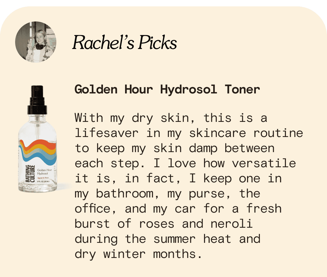 Rachel’s Picks Golden Hour Hydrosol Toner With my dry skin, this is a lifesaver in my skincare routine to keep my skin damp between each step. I love how versatile it is, in fact, I keep one in my bathroom, my purse, the office, and my car for any on the go burst fresh rose scented hydration during the summer heat and dry winter months.