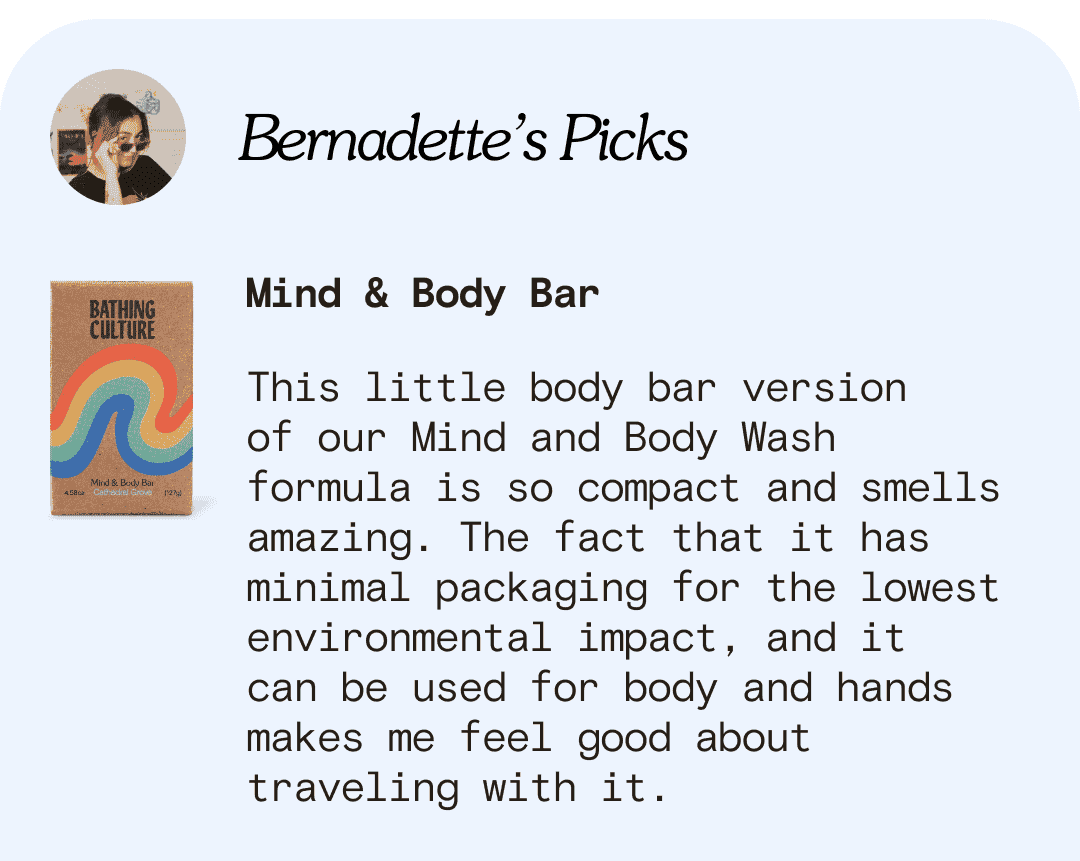 Bernadette’s Picks Mind & Body Bar This little body bar version  of our Mind and Body Wash formula is so compact and smells amazing. The fact that it has minimal packaging for the lowest environmental impact, and it  can be used for body and hands makes me feel good about traveling with it.