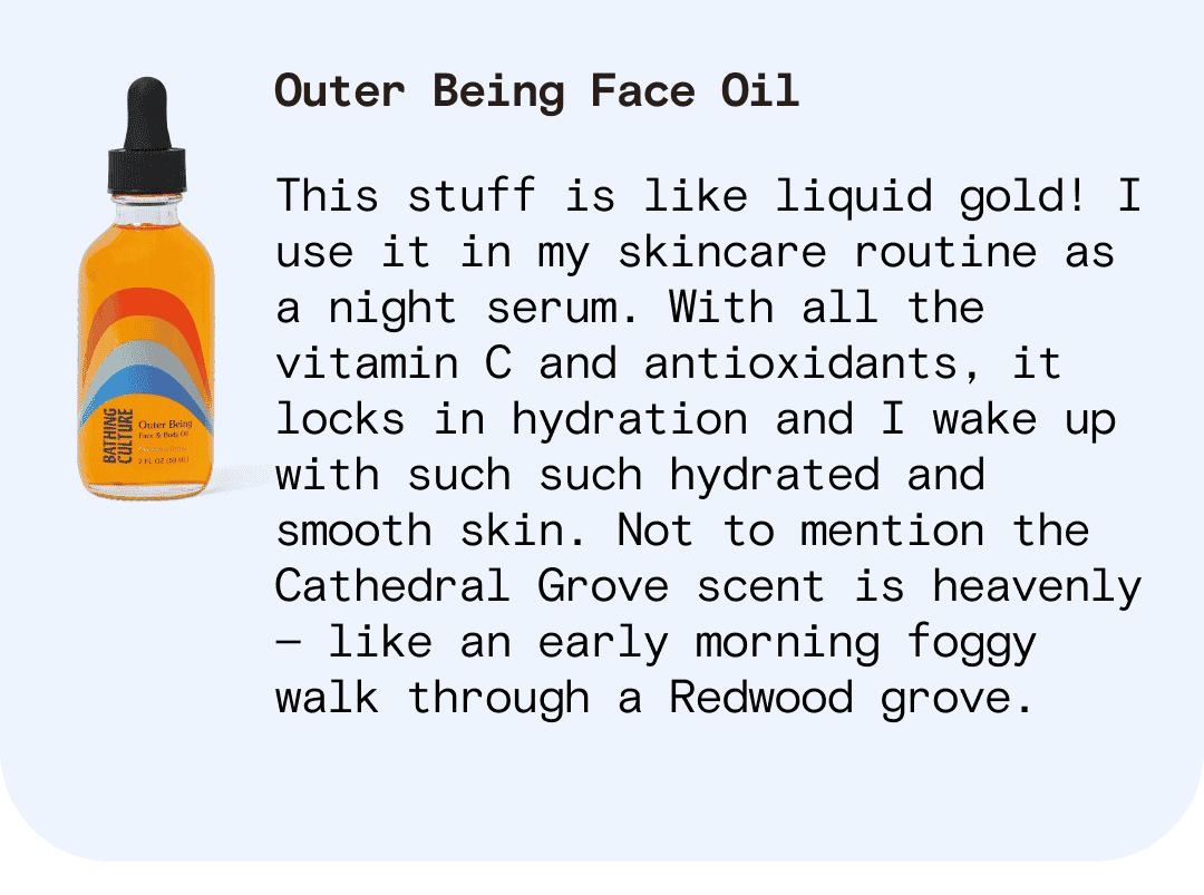 Outer Being Face Oil This stuff is like liquid gold! I use it in my skincare routine as a night serum. With all the vitamin C and antioxidants, it locks in hydration and I wake up with such such hydrated and smooth skin. Not to mention the Cathedral Grove scent is heavenly — like an early morning foggy walk through a Redwood grove.