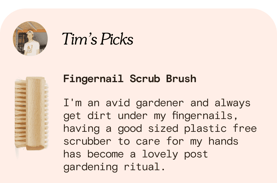 Tim’s Picks Fingernail Scrub Brush I'm an avid gardener and always get dirt under my fingernails, having a good sized plastic free scrubber to care for my hands has become a lovely post gardening ritual.