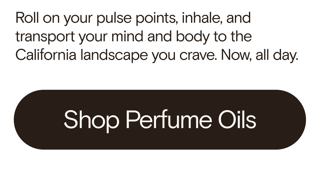 Roll on your pulse points, inhale, and transport your mind and body to the California landscape you crave. Now, all day. Shop Perfume Oils