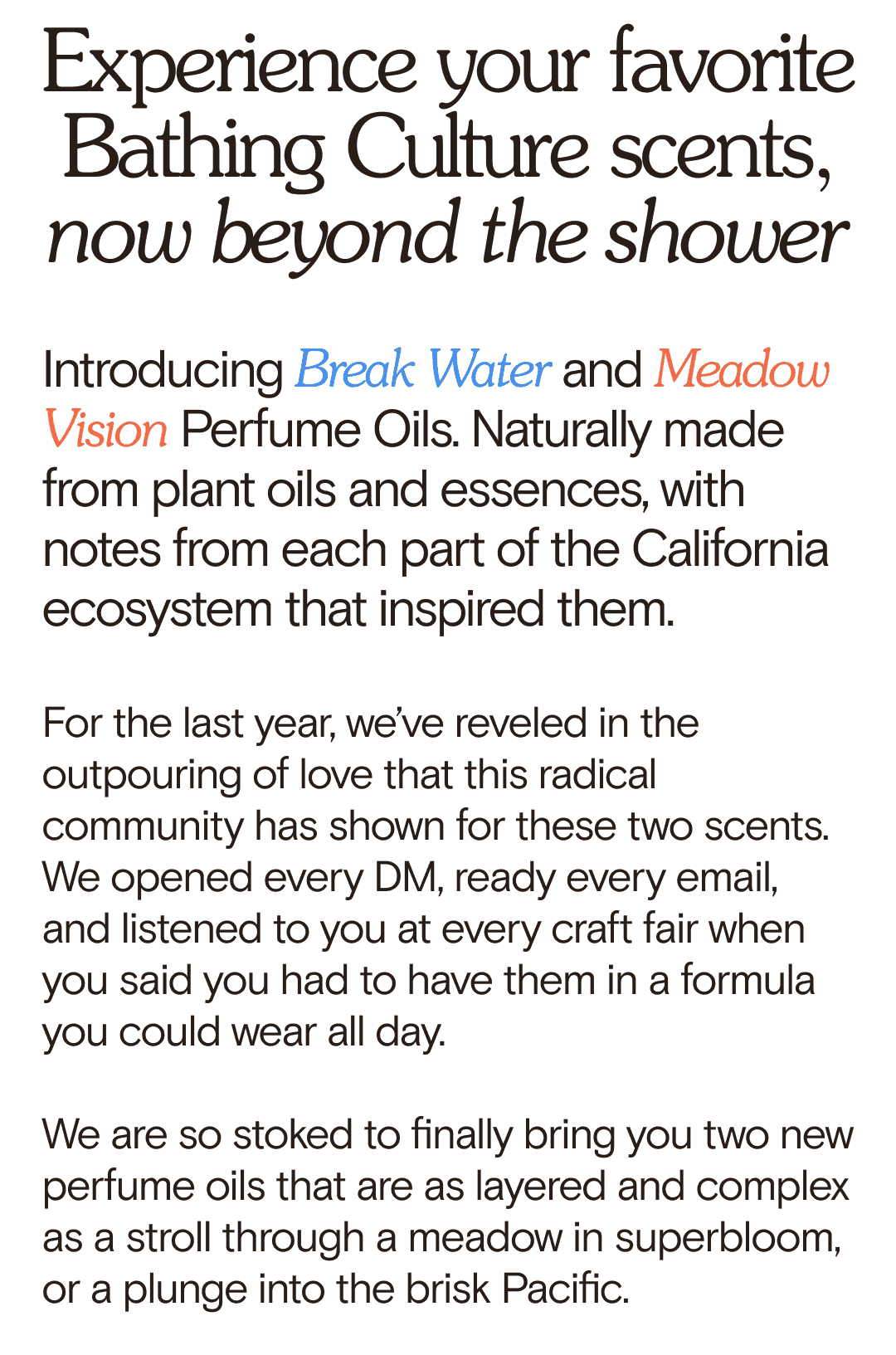 Experience your favorite Bathing Culture scents, now beyond the shower Introducing Break Water and Meadow Vision Perfume Oils. Naturally made from plant oils and essences, with notes from each part of the California ecosystem that inspired them. For the last year, we’ve reveled in the outpouring of love that this radical community has shown for these two scents. We opened every DM, ready every email, and listened to you at every craft fair when you said you had to have them in a formula you could wear all day. We are so stoked to finally bring you two new perfume oils that are as layered and complex as a stroll through a meadow in superbloom, or a plunge into the brisk Pacific.