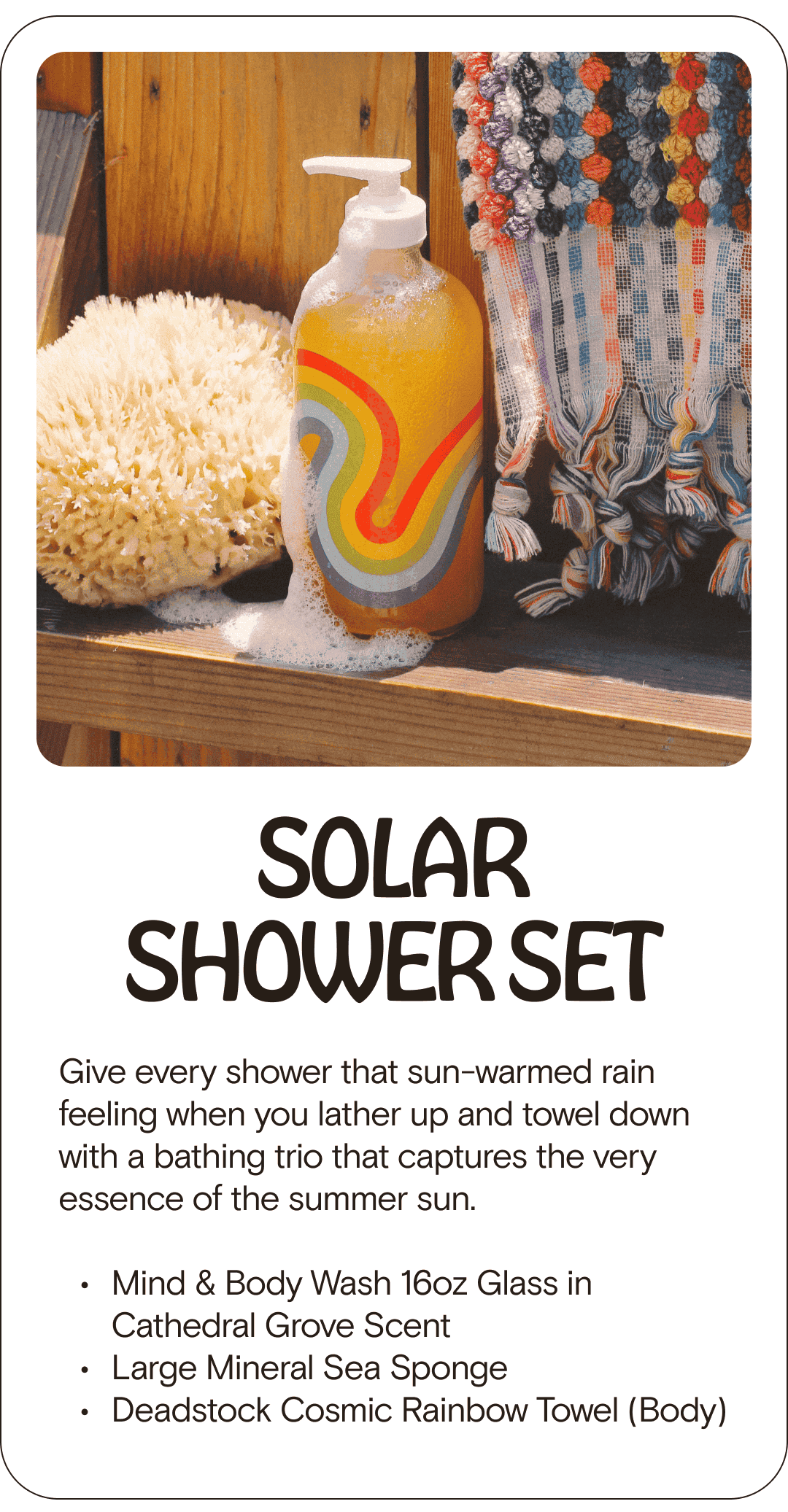 SOLAR SHOWER SET Give every shower that sun-warmed rain feeling when you lather up and towel down with a bathing trio that captures the very essence of the summer sun. Mind & Body Wash 16oz Glass in Cathedral Grove Scent Large Mineral Sea Sponge Deadstock Cosmic Rainbow Towel (Body)