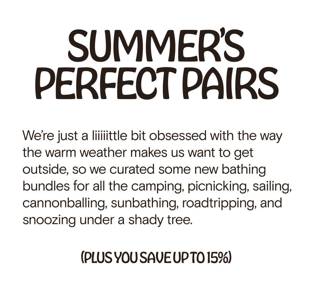 PERFECT PAIRS SUMMER’S  We’re just a liiiiittle bit obsessed with the way the warm weather makes us want to get outside, so we curated some new bathing bundles for all the camping, picnicking, sailing, cannonballing, sunbathing, roadtripping, and snoozing under a shady tree. (PLUS YOU SAVE UP TO 15%)