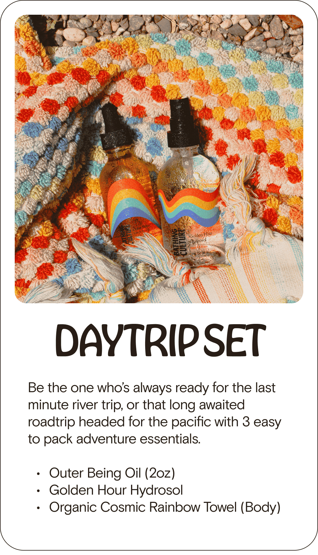 DAYTRIP SET Be the one who’s always ready for the last minute river trip, or that long awaited roadtrip headed for the pacific with 3 easy to pack adventure essentials. Outer Being Oil (2oz) Golden Hour Hydrosol Organic Cosmic Rainbow Towel (Body)