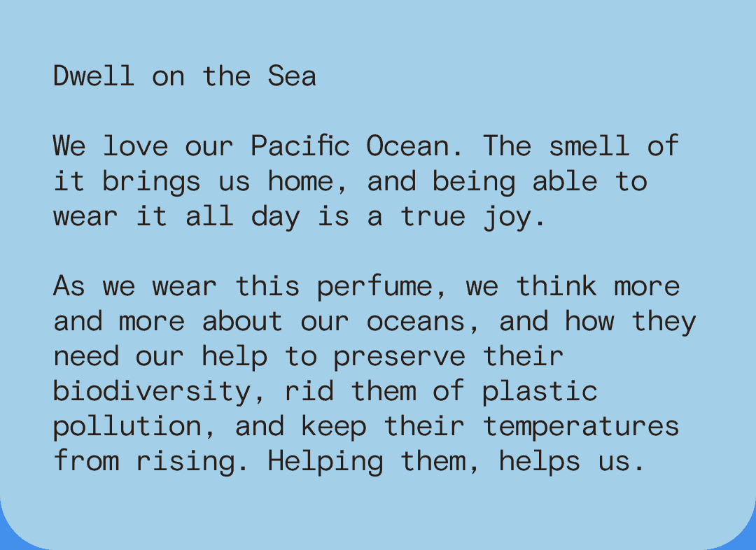 Dwell on the Sea We love our Pacific Ocean. The smell of it brings us home, and being able to wear it all day is a true joy. As we wear this perfume, we think more and more about our oceans, and how they need our help to preserve their biodiversity, rid them of plastic pollution, and keep their temperatures from rising. Helping them, helps us.